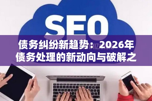 债务纠纷新趋势：2026年债务处理的新动向与破解之道