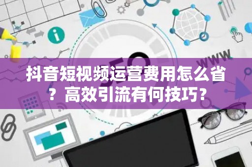 抖音短视频运营费用怎么省？高效引流有何技巧？