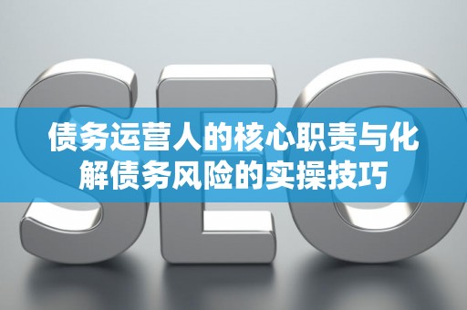 债务运营人的核心职责与化解债务风险的实操技巧 债务运营人的核心职责与化解债务风险的实操技巧