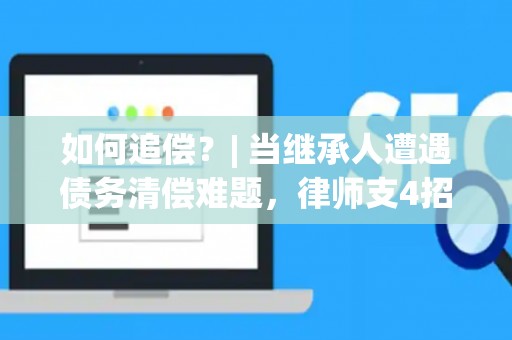 如何追偿？| 当继承人遭遇债务清偿难题，律师支4招
