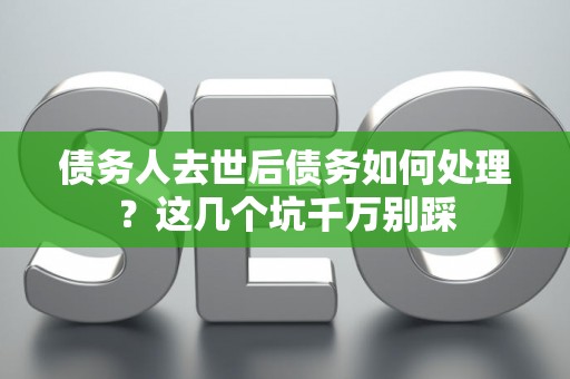 债务人去世后债务如何处理？这几个坑千万别踩